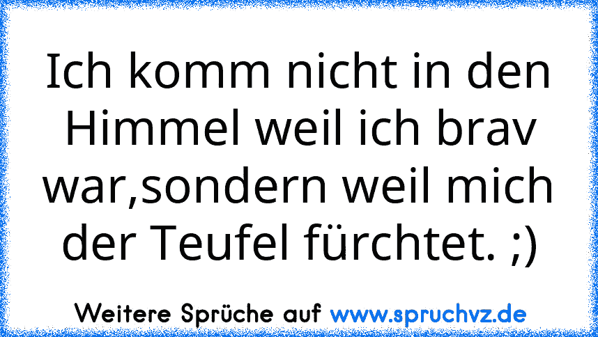 Ich komm nicht in den Himmel weil ich brav war,sondern weil mich der Teufel fürchtet. ;)