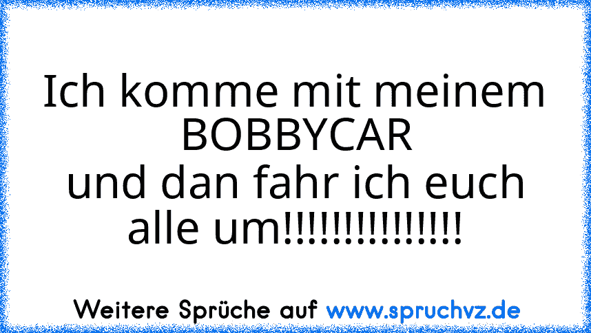 Ich komme mit meinem
BOBBYCAR
und dan fahr ich euch alle um!!!!!!!!!!!!!!!