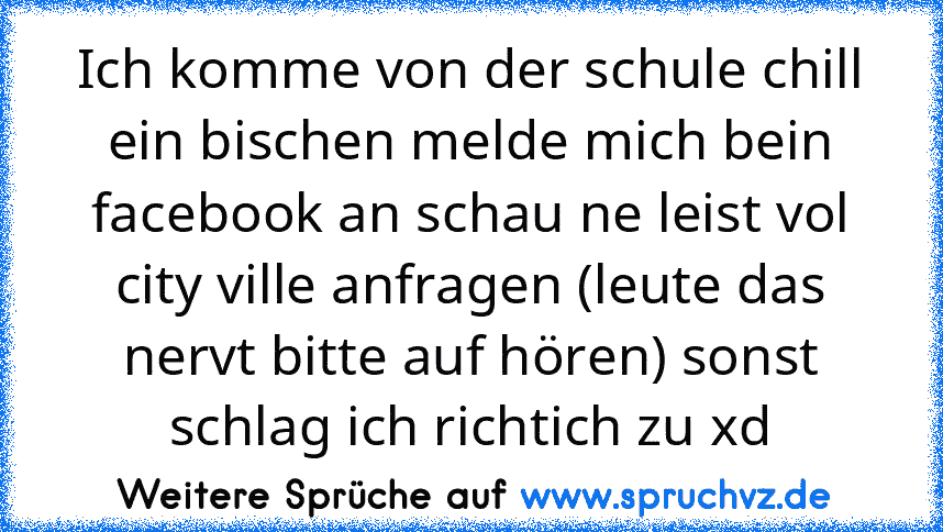 Ich komme von der schule chill ein bischen melde mich bein facebook an schau ne leist vol city ville anfragen (leute das nervt bitte auf hören) sonst schlag ich richtich zu xd