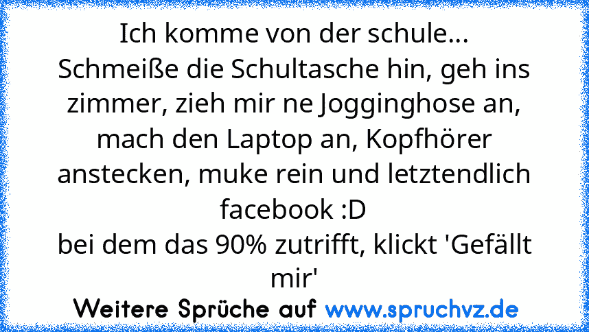 Ich komme von der schule...
Schmeiße die Schultasche hin, geh ins zimmer, zieh mir ne Jogginghose an, mach den Laptop an, Kopfhörer anstecken, muke rein und letztendlich facebook :D
bei dem das 90% zutrifft, klickt 'Gefällt mir'