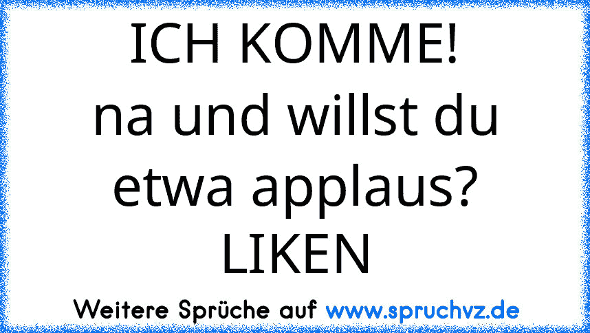 ICH KOMME!
na und willst du etwa applaus?
LIKEN