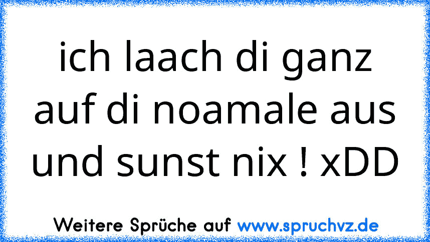 ich laach di ganz auf di noamale aus und sunst nix ! xDD