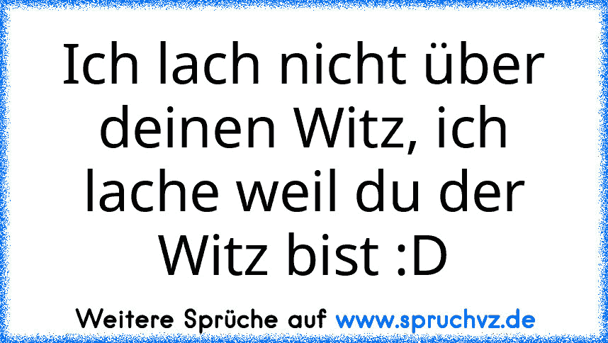 Ich lach nicht über deinen Witz, ich lache weil du der Witz bist :D