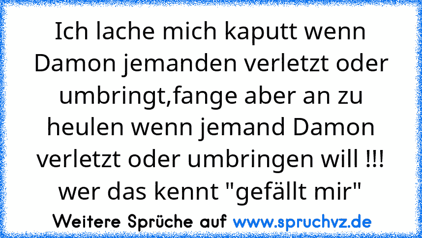 Ich lache mich kaputt wenn Damon jemanden verletzt oder umbringt,fange aber an zu heulen wenn jemand Damon verletzt oder umbringen will !!!
wer das kennt "gefällt mir"