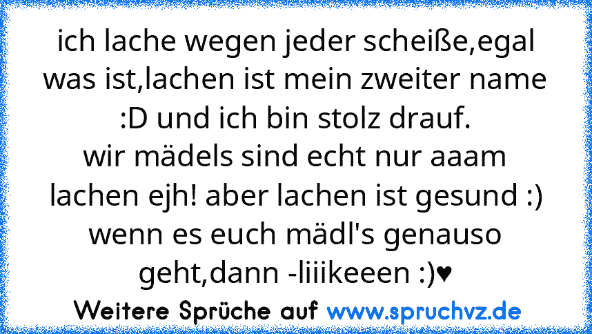 ich lache wegen jeder scheiße,egal was ist,lachen ist mein zweiter name :D und ich bin stolz drauf.
wir mädels sind echt nur aaam lachen ejh! aber lachen ist gesund :) wenn es euch mädl's genauso geht,dann -liiikeeen :)♥