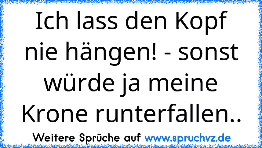 Ich lass den Kopf nie hängen! - sonst würde ja meine Krone runterfallen..