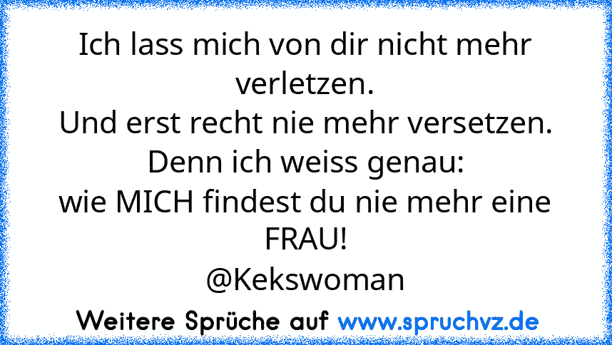 Ich lass mich von dir nicht mehr verletzen.
Und erst recht nie mehr versetzen.
Denn ich weiss genau:
wie MICH findest du nie mehr eine FRAU!
@Kekswoman