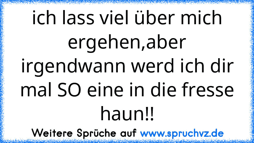 ich lass viel über mich ergehen,aber irgendwann werd ich dir mal SO eine in die fresse haun!!