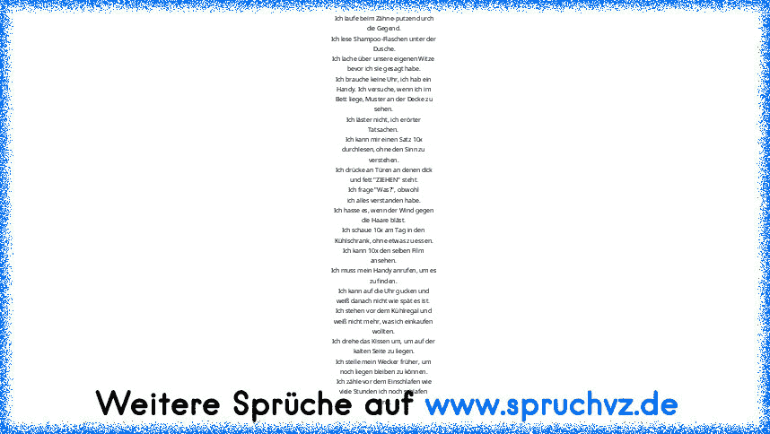 Ich laufe beim Zähne-putzen durch
die Gegend.
Ich lese Shampoo-Flaschen unter der
Dusche.
Ich lache über unsere eigenen Witze
bevor ich sie gesagt habe.
Ich brauche keine Uhr, ich hab ein
Handy. Ich versuche, wenn ich im
Bett liege, Muster an der Decke zu
sehen.
Ich läster nicht, ich erörter
Tatsachen.
Ich kann mir einen Satz 10x
durchlesen, ohne den Sinn zu
verstehen.
Ich drücke an Türen an de...