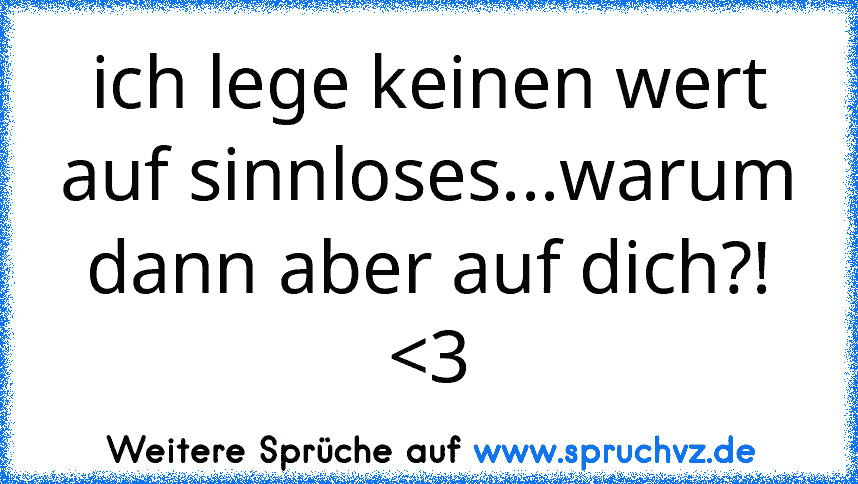 ich lege keinen wert auf sinnloses...warum dann aber auf dich?! 