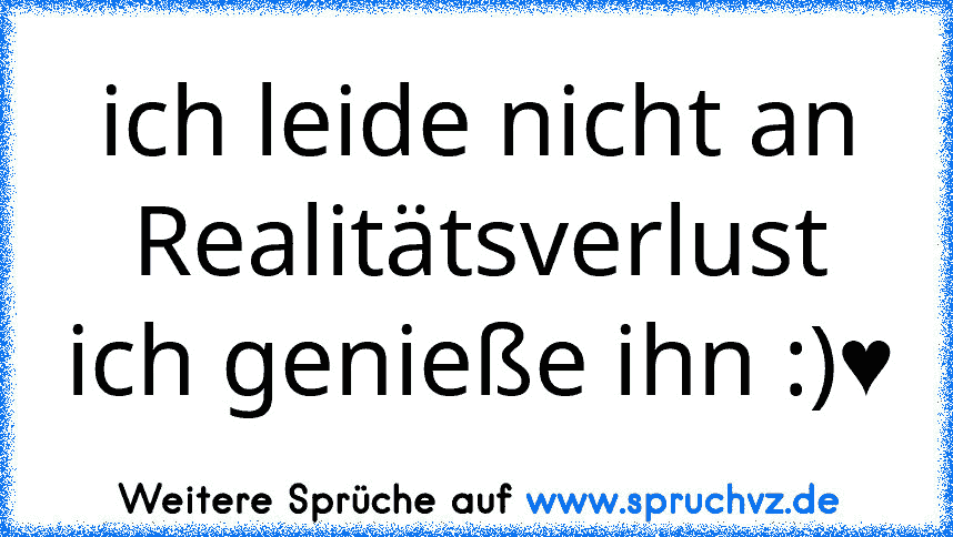 ich leide nicht an Realitätsverlust ich genieße ihn :)♥