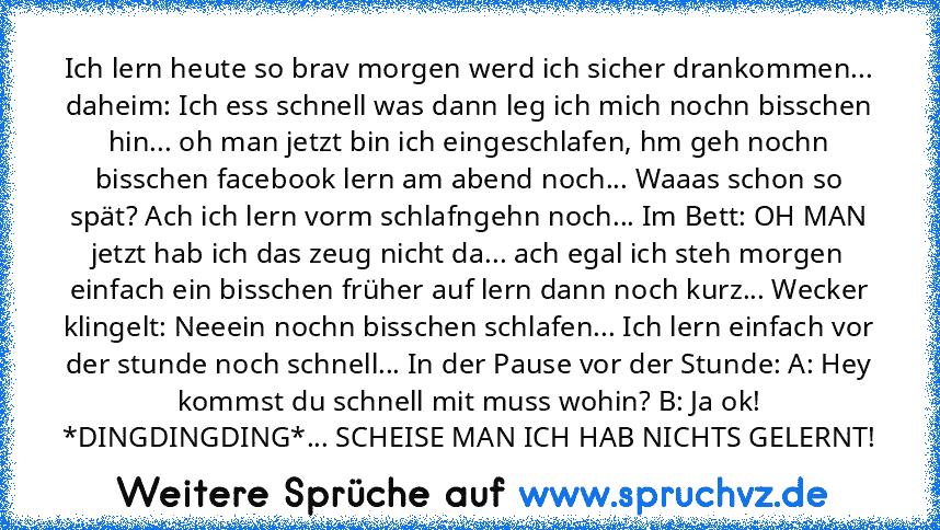 Ich lern heute so brav morgen werd ich sicher drankommen... daheim: Ich ess schnell was dann leg ich mich nochn bisschen hin... oh man jetzt bin ich eingeschlafen, hm geh nochn bisschen facebook lern am abend noch... Waaas schon so spät? Ach ich lern vorm schlafngehn noch... Im Bett: OH MAN jetzt hab ich das zeug nicht da... ach egal ich steh morgen einfach ein bisschen früher auf lern dann noc...