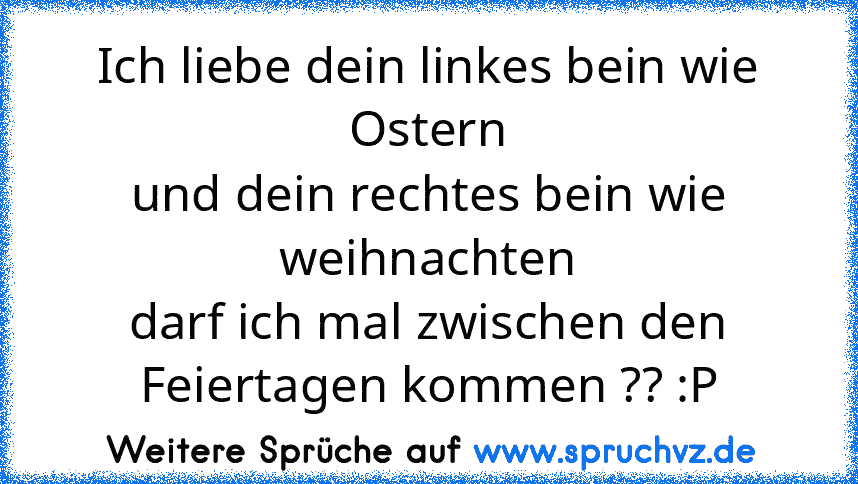 Ich liebe dein linkes bein wie Ostern
und dein rechtes bein wie weihnachten
darf ich mal zwischen den Feiertagen kommen ?? :P