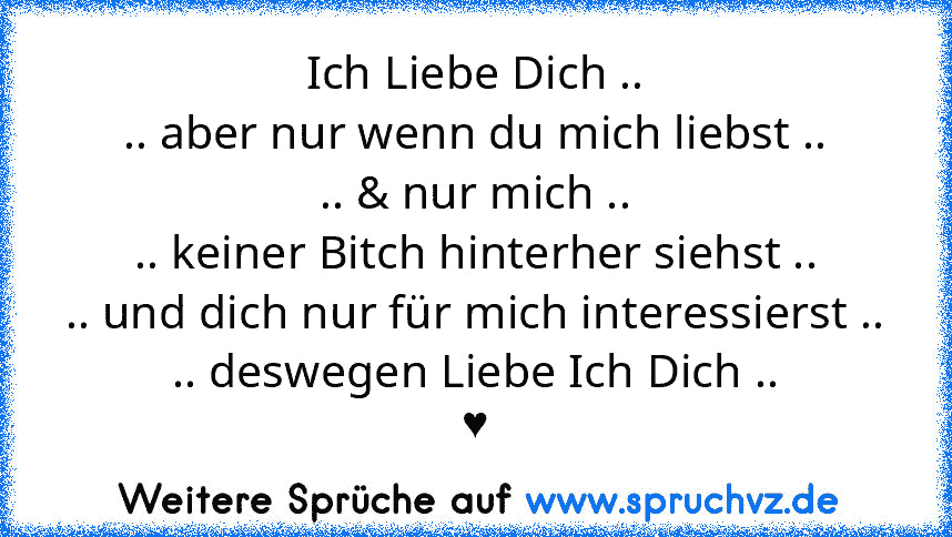 Ich Liebe Dich ..
.. aber nur wenn du mich liebst ..
.. & nur mich ..
.. keiner Bitch hinterher siehst ..
.. und dich nur für mich interessierst ..
.. deswegen Liebe Ich Dich ..
♥