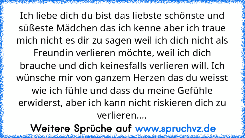 Ich liebe dich du bist das liebste schönste und süßeste Mädchen das ich kenne aber ich traue mich nicht es dir zu sagen weil ich dich nicht als Freundin verlieren möchte, weil ich dich brauche und dich keinesfalls verlieren will. Ich wünsche mir von ganzem Herzen das du weisst wie ich fühle und dass du meine Gefühle erwiderst, aber ich kann nicht riskieren dich zu verlieren....