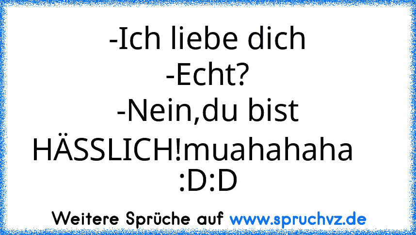 -Ich liebe dich
-Echt?
-Nein,du bist HÄSSLICH!muahahaha    
:D:D