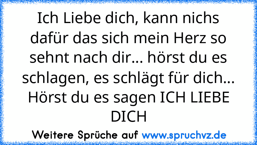 Ich Liebe dich, kann nichs dafür das sich mein Herz so sehnt nach dir... hörst du es schlagen, es schlägt für dich... Hörst du es sagen ICH LIEBE DICH