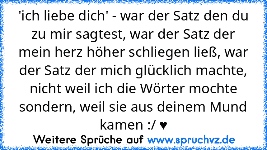 'ich liebe dich' - war der Satz den du zu mir sagtest, war der Satz der mein herz höher schliegen ließ, war der Satz der mich glücklich machte, nicht weil ich die Wörter mochte sondern, weil sie aus deinem Mund kamen :/ ♥