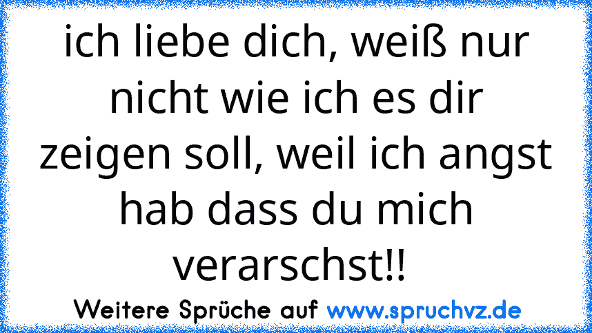 ich liebe dich, weiß nur nicht wie ich es dir zeigen soll, weil ich angst hab dass du mich verarschst!! 