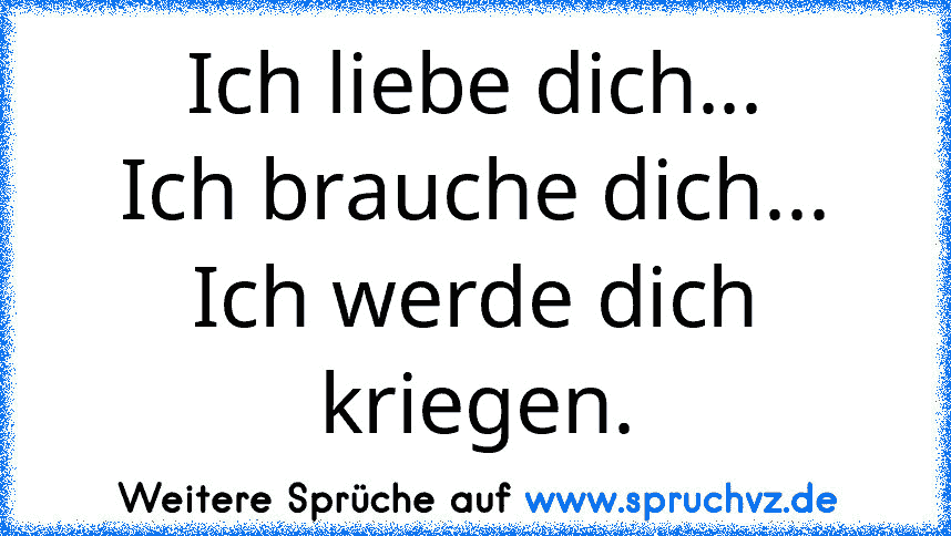 Ich liebe dich...
Ich brauche dich...
Ich werde dich kriegen.