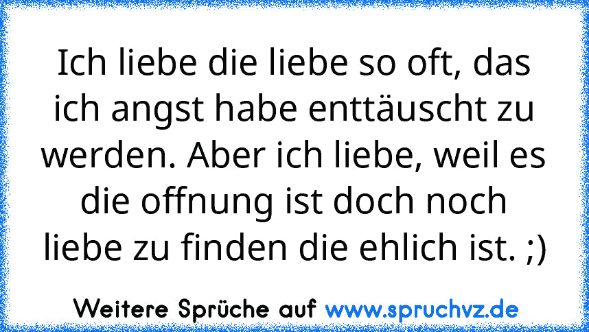 Ich liebe die liebe so oft, das ich angst habe enttäuscht zu werden. Aber ich liebe, weil es die offnung ist doch noch liebe zu finden die ehlich ist. ;)