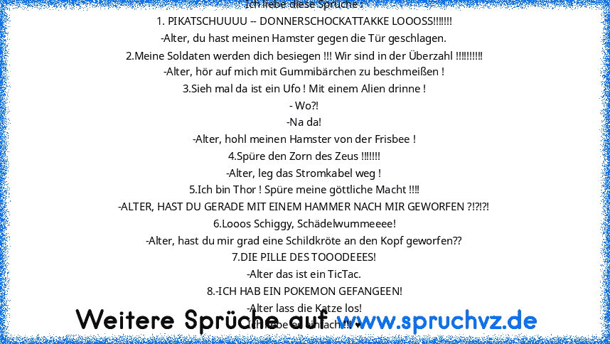 Ich liebe diese Sprüche :
1. PIKATSCHUUUU -- DONNERSCHOCKATTAKKE LOOOSS!!!!!!!
-Alter, du hast meinen Hamster gegen die Tür geschlagen.
2.Meine Soldaten werden dich besiegen !!! Wir sind in der Überzahl !!!!!!!!!!
-Alter, hör auf mich mit Gummibärchen zu beschmeißen !
3.Sieh mal da ist ein Ufo ! Mit einem Alien drinne !
- Wo?!
-Na da!
-Alter, hohl meinen Hamster von der Frisbee !
4.Spüre den Zo...