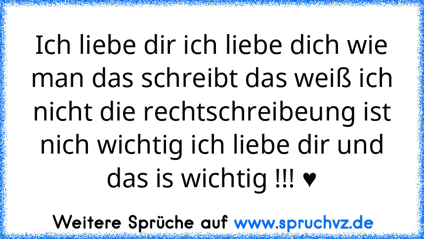 Ich liebe dir ich liebe dich wie man das schreibt das weiß ich nicht die rechtschreibeung ist nich wichtig ich liebe dir und das is wichtig !!! ♥