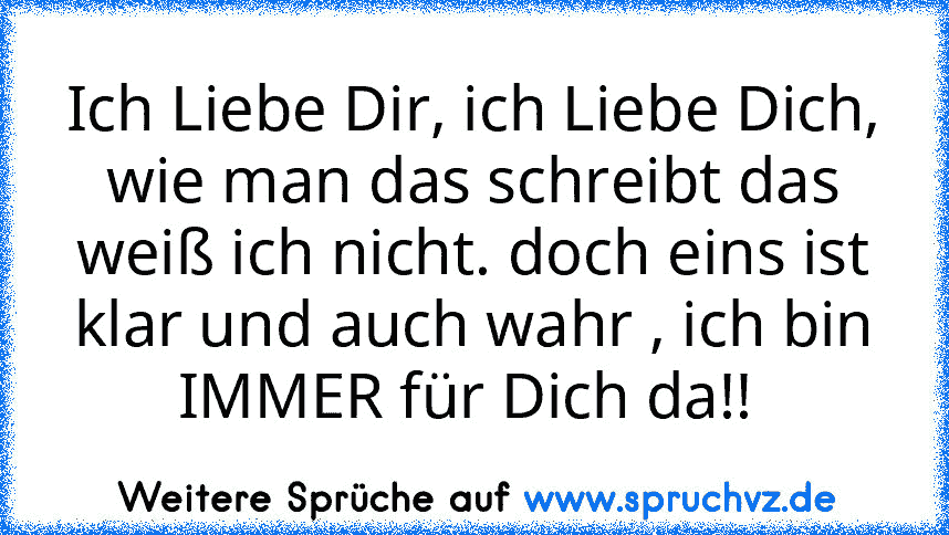 Ich Liebe Dir, ich Liebe Dich, wie man das schreibt das weiß ich nicht. doch eins ist klar und auch wahr , ich bin IMMER für Dich da!! 