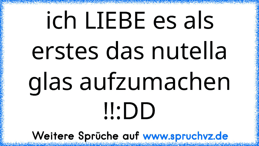 ich LIEBE es als erstes das nutella glas aufzumachen !!:DD