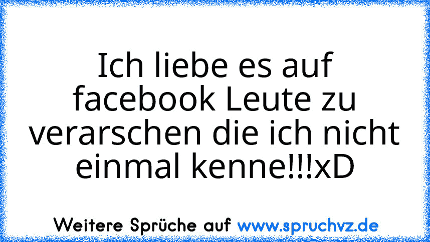 Ich liebe es auf facebook Leute zu verarschen die ich nicht einmal kenne!!!xD