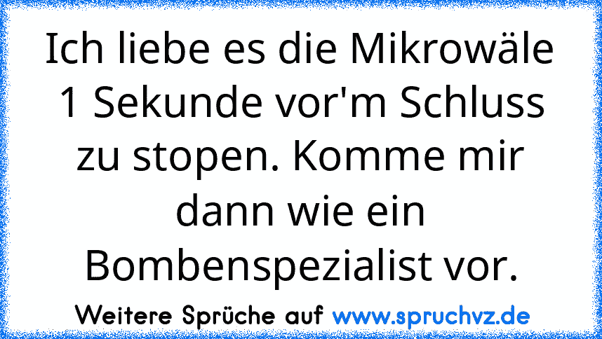 Ich liebe es die Mikrowäle 1 Sekunde vor'm Schluss zu stopen. Komme mir dann wie ein Bombenspezialist vor.