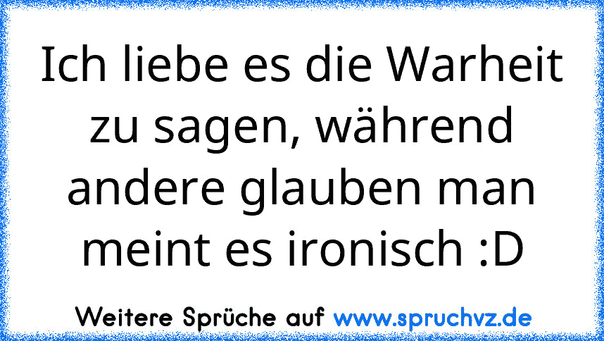 Ich liebe es die Warheit zu sagen, während andere glauben man meint es ironisch :D