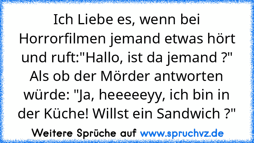 Ich Liebe es, wenn bei Horrorfilmen jemand etwas hört und ruft:"Hallo, ist da jemand ?" Als ob der Mörder antworten würde: "Ja, heeeeeyy, ich bin in der Küche! Willst ein Sandwich ?"