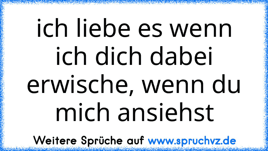 ich liebe es wenn ich dich dabei erwische, wenn du mich ansiehst