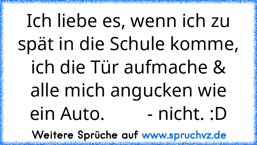 Ich liebe es, wenn ich zu spät in die Schule komme, ich die Tür aufmache & alle mich angucken wie ein Auto.         - nicht. :D