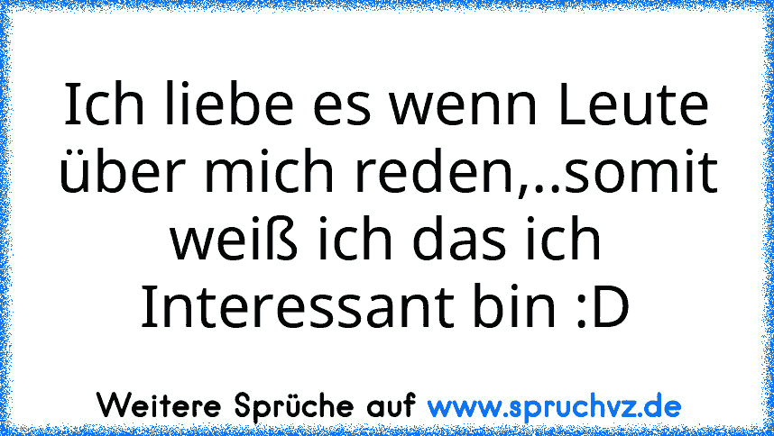 Ich liebe es wenn Leute über mich reden,..somit weiß ich das ich Interessant bin :D