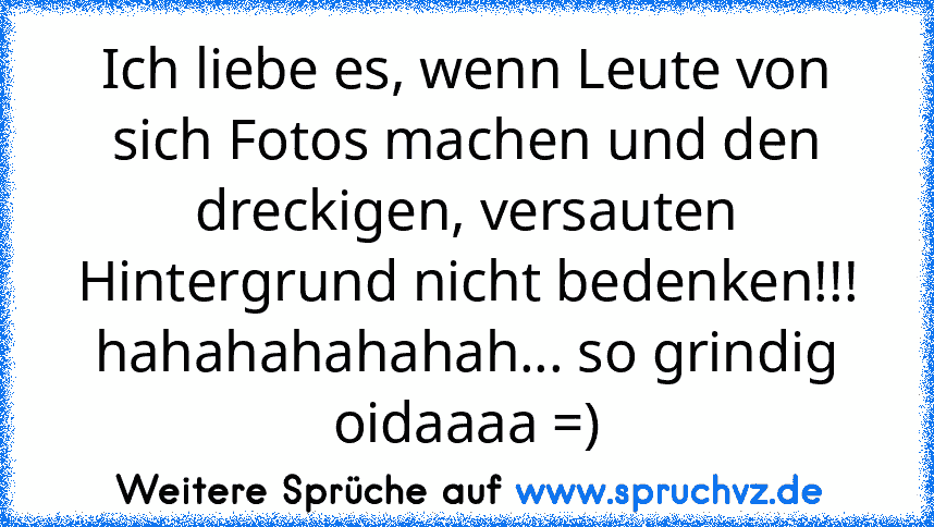 Ich liebe es, wenn Leute von sich Fotos machen und den dreckigen, versauten Hintergrund nicht bedenken!!! hahahahahahah... so grindig oidaaaa =)