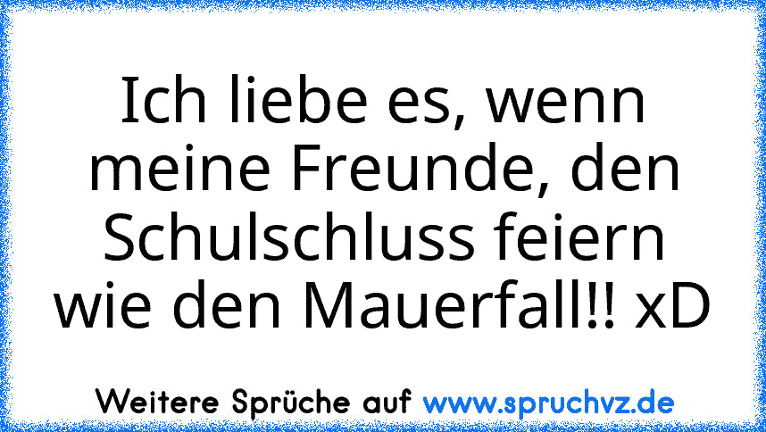 Ich liebe es, wenn meine Freunde, den Schulschluss feiern wie den Mauerfall!! xD