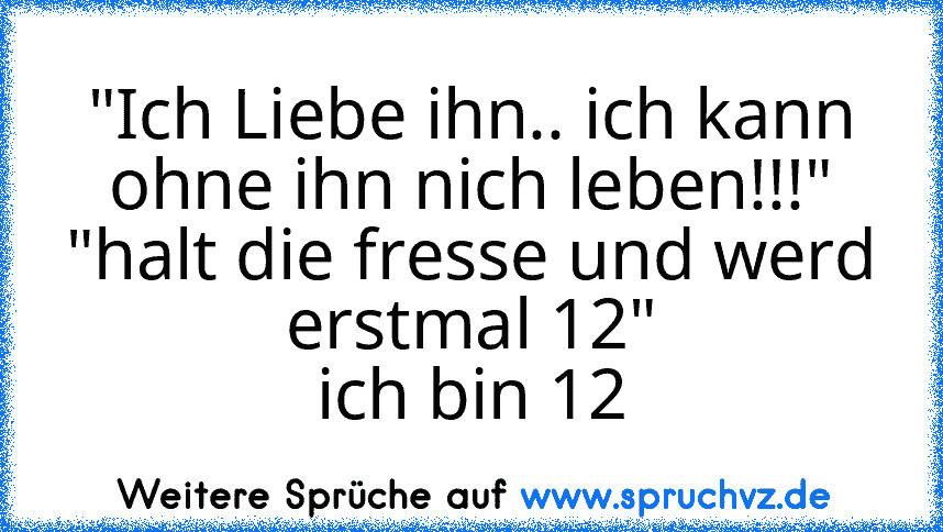 "Ich Liebe ihn.. ich kann ohne ihn nich leben!!!"
"halt die fresse und werd erstmal 12"
ich bin 12