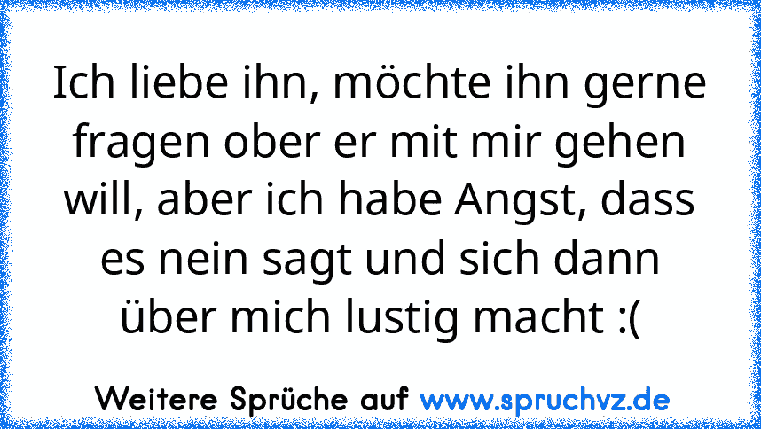 Ich liebe ihn, möchte ihn gerne fragen ober er mit mir gehen will, aber ich habe Angst, dass es nein sagt und sich dann über mich lustig macht :(