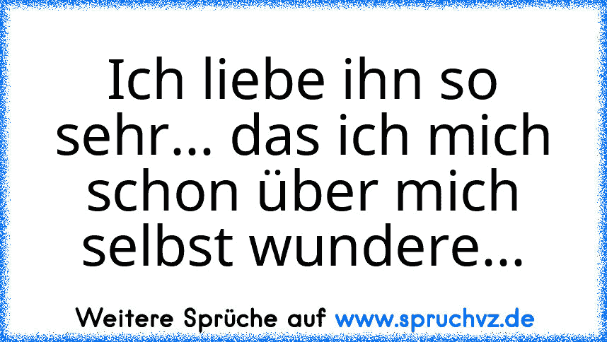 Ich liebe ihn so sehr... das ich mich schon über mich selbst wundere...