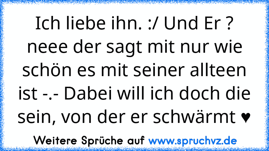 Ich liebe ihn. :/ Und Er ? neee der sagt mit nur wie schön es mit seiner allteen ist -.- Dabei will ich doch die sein, von der er schwärmt ♥