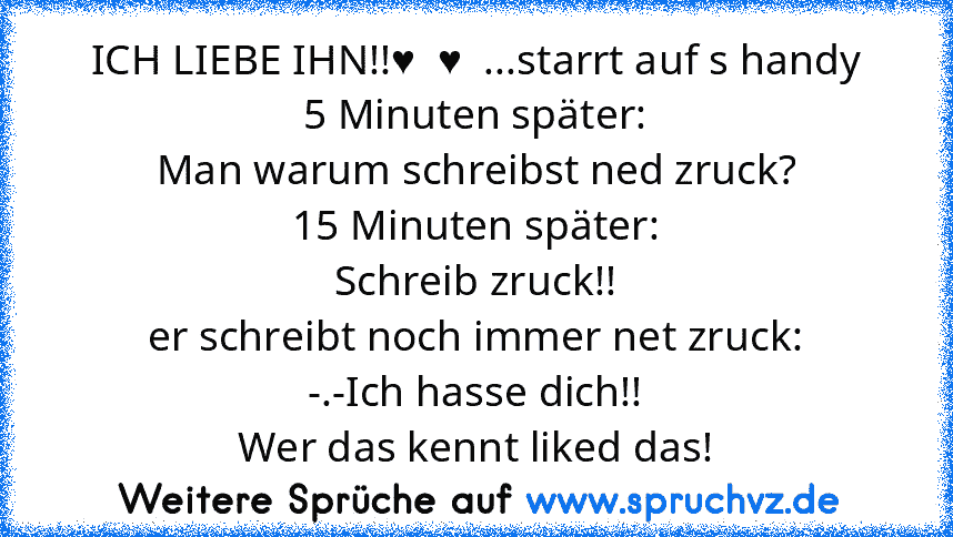 ICH LIEBE IHN!!♥  ♥  ...starrt auf s handy
5 Minuten später:
Man warum schreibst ned zruck?
15 Minuten später:
Schreib zruck!!
er schreibt noch immer net zruck:
-.-Ich hasse dich!!
Wer das kennt liked das!