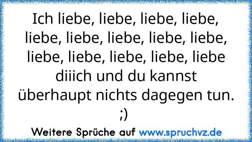 Ich liebe, liebe, liebe, liebe, liebe, liebe, liebe, liebe, liebe, liebe, liebe, liebe, liebe, liebe diiich und du kannst überhaupt nichts dagegen tun. ;) 