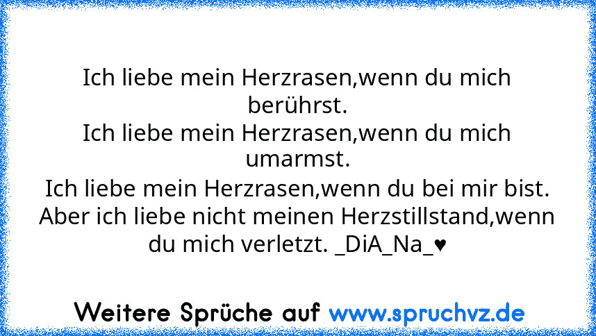 Ich liebe mein Herzrasen,wenn du mich berührst.
Ich liebe mein Herzrasen,wenn du mich umarmst.
Ich liebe mein Herzrasen,wenn du bei mir bist.
Aber ich liebe nicht meinen Herzstillstand,wenn du mich verletzt. _DiA_Na_♥