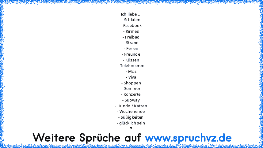 Ich liebe ...
- Schlafen
- Facebook
- Kirmes
- Freibad
- Strand
- Ferien
- Freunde
- Küssen
- Telefonieren
- Mc's
- Viva
- Shoppen
- Sommer
- Konzerte
- Subway
- Hunde / Katzen
- Wochenende
- Süßigkeiten
- glücklich sein
♥