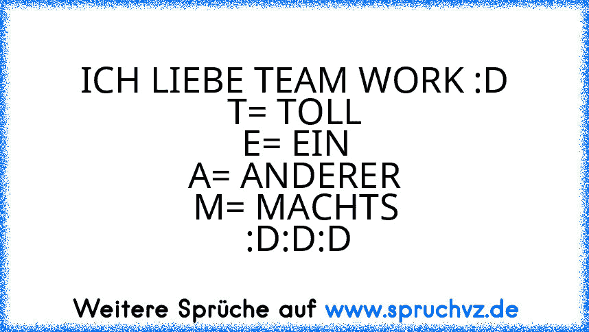 ICH LIEBE TEAM WORK :D
T= TOLL
E= EIN
A= ANDERER
M= MACHTS
 :D:D:D