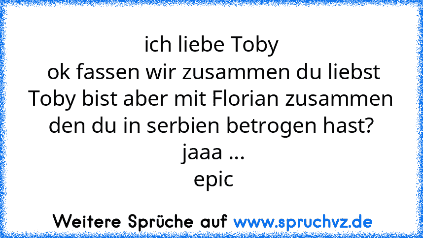 ich liebe Toby
 ok fassen wir zusammen du liebst Toby bist aber mit Florian zusammen den du in serbien betrogen hast?
 jaaa ...
 epic