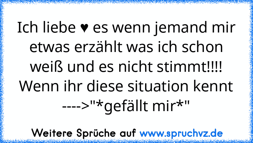 Ich liebe ♥ es wenn jemand mir etwas erzählt was ich schon weiß und es nicht stimmt!!!!
Wenn ihr diese situation kennt ---->"*gefällt mir*"