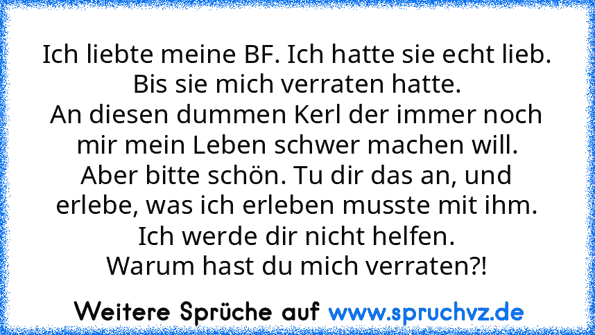 Ich liebte meine BF. Ich hatte sie echt lieb.
Bis sie mich verraten hatte.
An diesen dummen Kerl der immer noch mir mein Leben schwer machen will.
Aber bitte schön. Tu dir das an, und erlebe, was ich erleben musste mit ihm.
Ich werde dir nicht helfen.
Warum hast du mich verraten?!